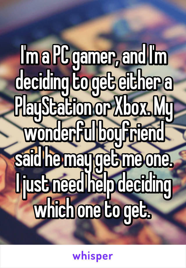 I'm a PC gamer, and I'm deciding to get either a PlayStation or Xbox. My wonderful boyfriend said he may get me one. I just need help deciding which one to get. 