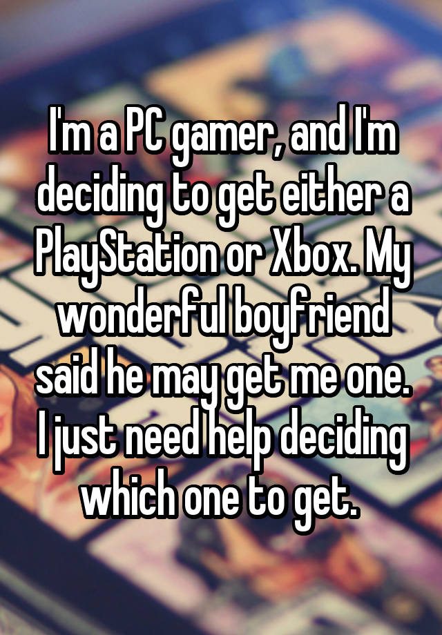 I'm a PC gamer, and I'm deciding to get either a PlayStation or Xbox. My wonderful boyfriend said he may get me one. I just need help deciding which one to get. 