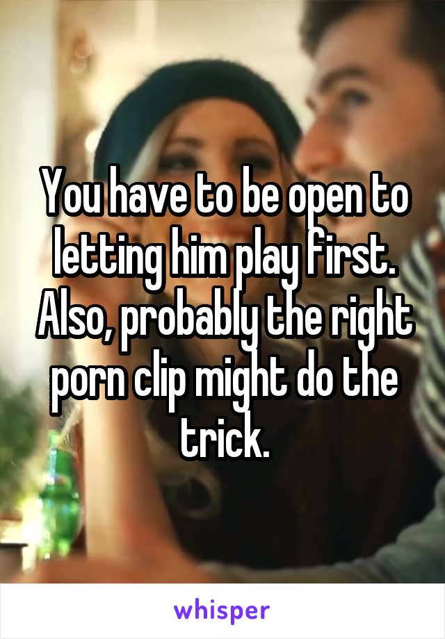 You have to be open to letting him play first. Also, probably the right porn clip might do the trick.