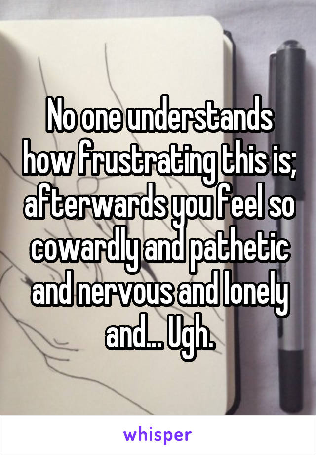 No one understands how frustrating this is; afterwards you feel so cowardly and pathetic and nervous and lonely and... Ugh.