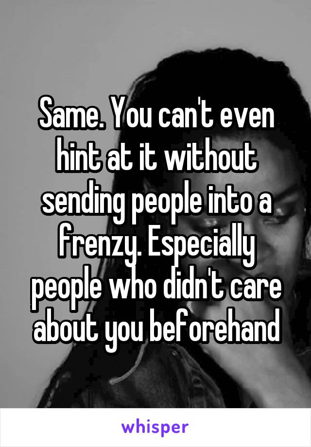 Same. You can't even hint at it without sending people into a frenzy. Especially people who didn't care about you beforehand