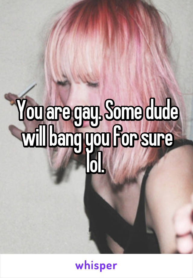 You are gay. Some dude will bang you for sure lol. 