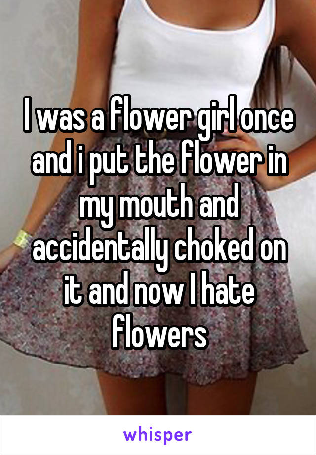 I was a flower girl once and i put the flower in my mouth and accidentally choked on it and now I hate flowers
