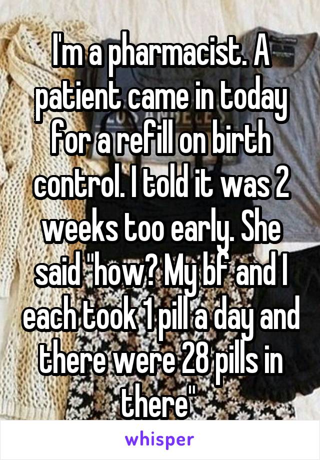 I'm a pharmacist. A patient came in today for a refill on birth control. I told it was 2 weeks too early. She said "how? My bf and I each took 1 pill a day and there were 28 pills in there" 