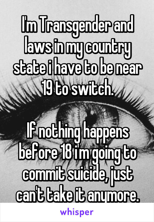 I'm Transgender and laws in my country state i have to be near 19 to switch.

If nothing happens before 18 i'm going to commit suicide, just can't take it anymore.