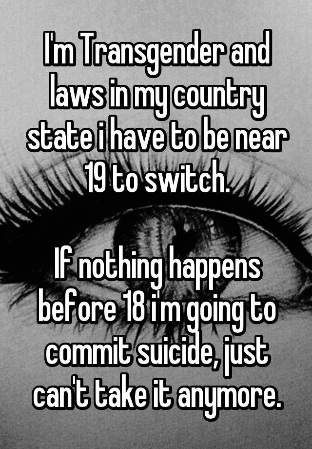 I'm Transgender and laws in my country state i have to be near 19 to switch.

If nothing happens before 18 i'm going to commit suicide, just can't take it anymore.