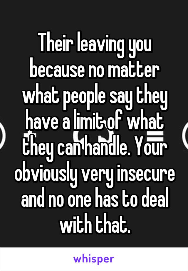 Their leaving you because no matter what people say they have a limit of what they can handle. Your obviously very insecure and no one has to deal with that.