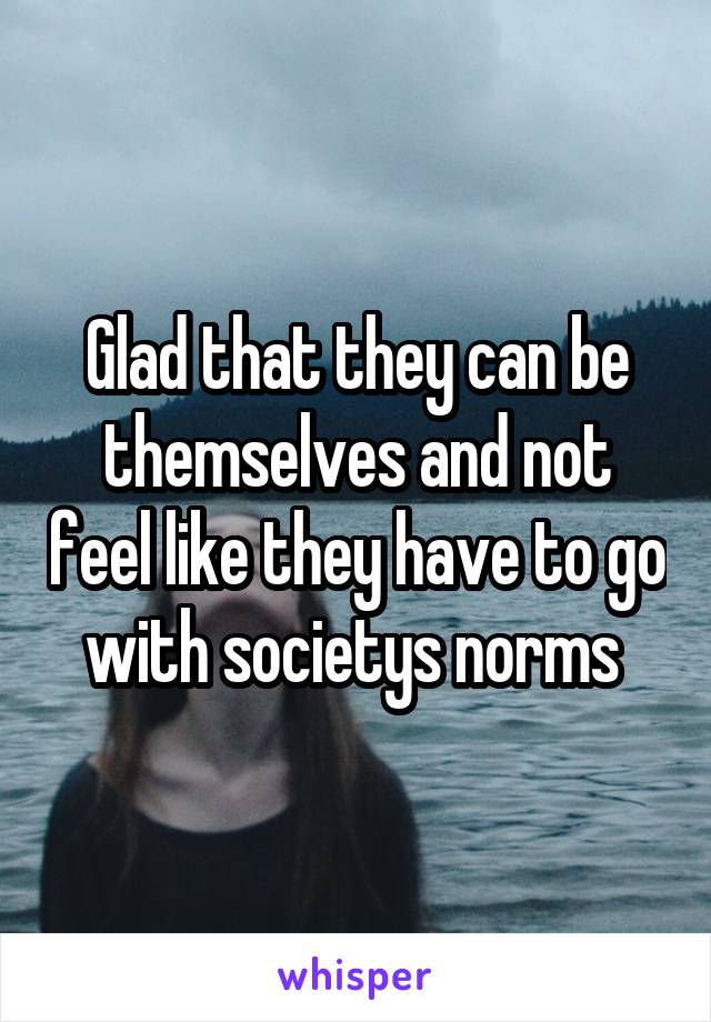 Glad that they can be themselves and not feel like they have to go with societys norms 