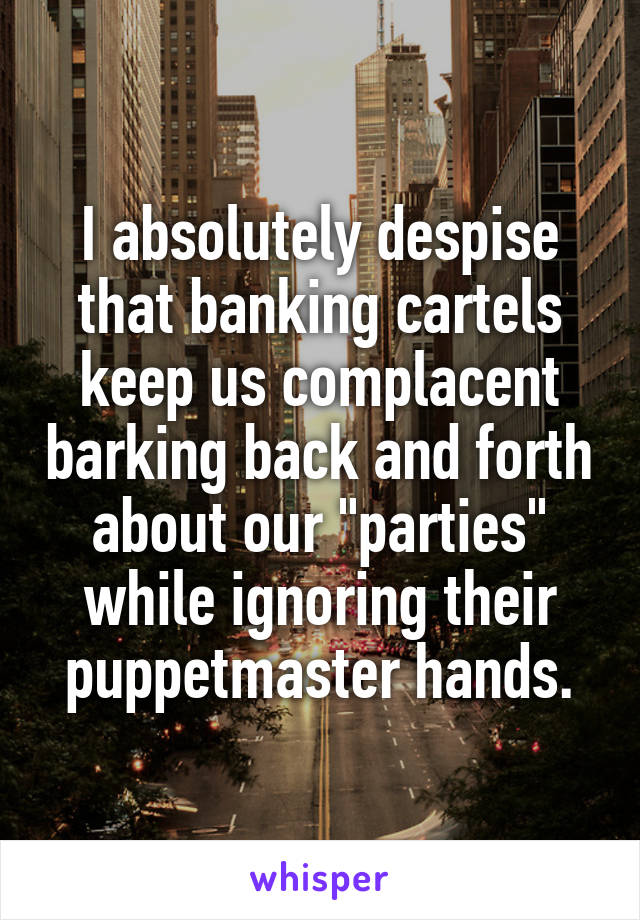 I absolutely despise that banking cartels keep us complacent barking back and forth about our "parties" while ignoring their puppetmaster hands.