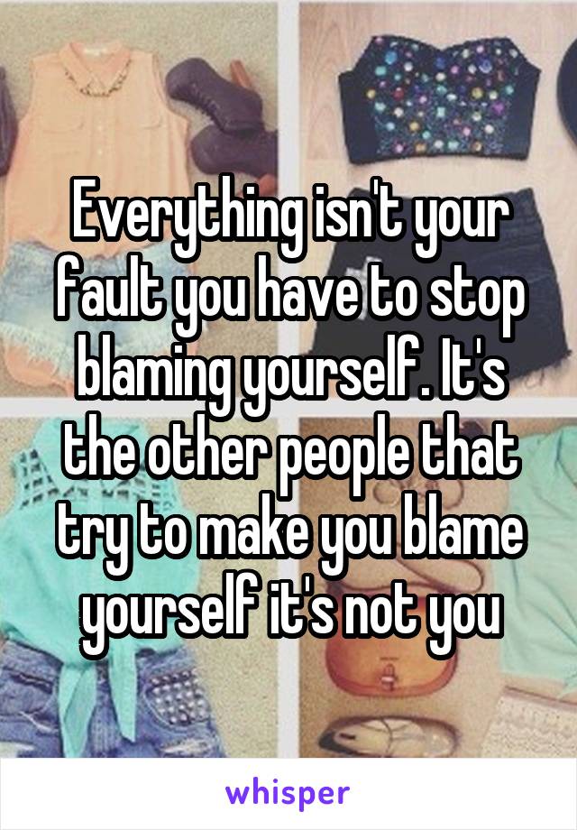 Everything isn't your fault you have to stop blaming yourself. It's the other people that try to make you blame yourself it's not you