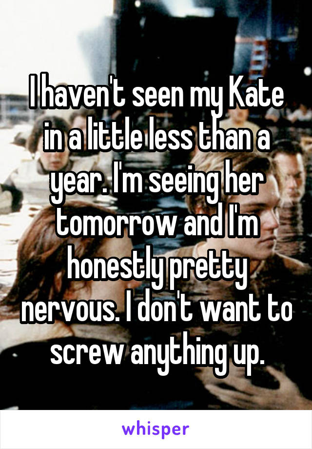 I haven't seen my Kate in a little less than a year. I'm seeing her tomorrow and I'm honestly pretty nervous. I don't want to screw anything up.