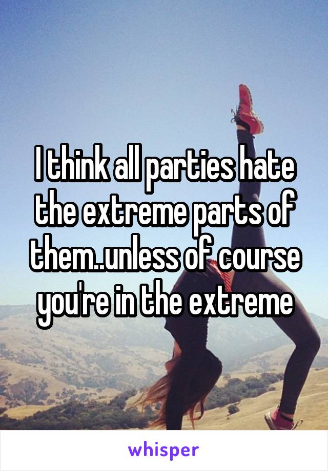 I think all parties hate the extreme parts of them..unless of course you're in the extreme