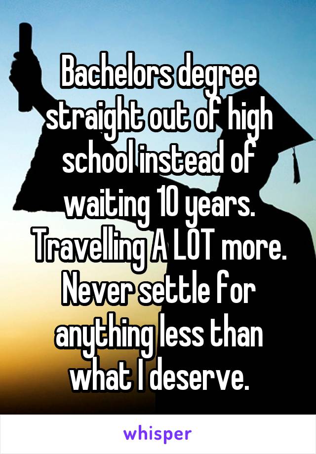 Bachelors degree straight out of high school instead of waiting 10 years. Travelling A LOT more. Never settle for anything less than what I deserve.