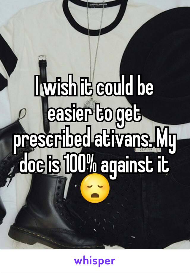 I wish it could be easier to get prescribed ativans. My doc is 100% against it 😳