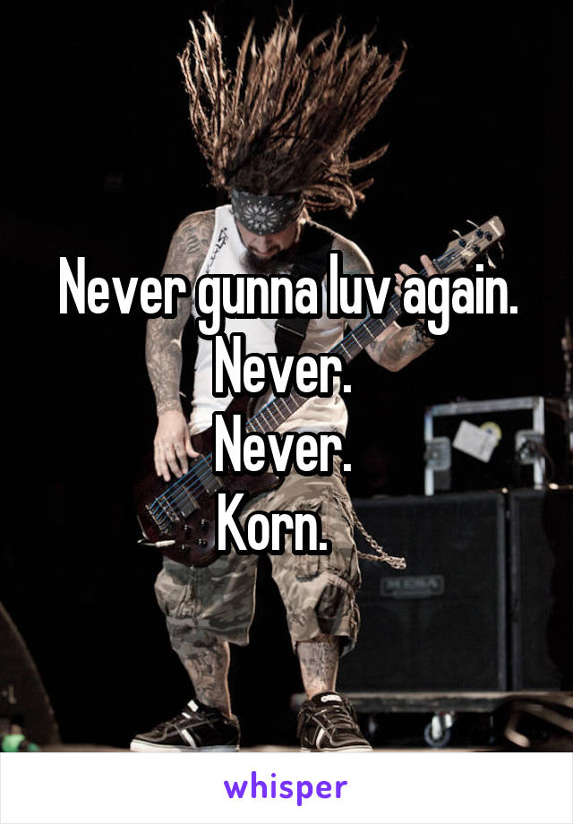 Never gunna luv again. Never. 
Never. 
Korn.   