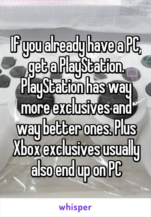 If you already have a PC, get a PlayStation. PlayStation has way more exclusives and way better ones. Plus Xbox exclusives usually also end up on PC