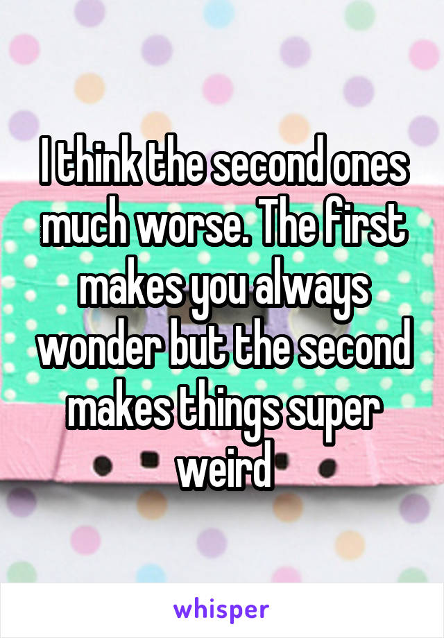 I think the second ones much worse. The first makes you always wonder but the second makes things super weird