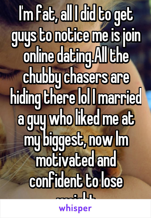 I'm fat, all I did to get guys to notice me is join online dating.All the chubby chasers are hiding there lol I married a guy who liked me at my biggest, now Im motivated and confident to lose weight