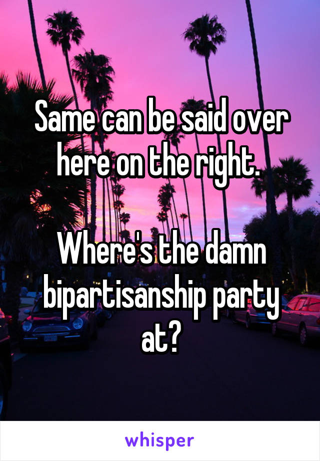 Same can be said over here on the right. 

Where's the damn bipartisanship party at?