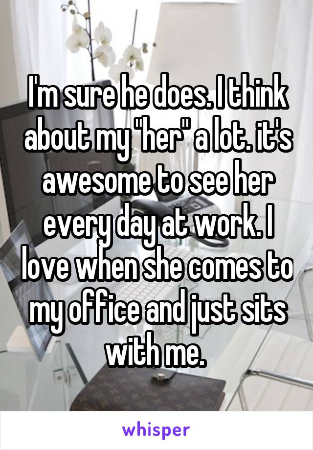  I'm sure he does. I think about my "her" a lot. it's awesome to see her every day at work. I love when she comes to my office and just sits with me. 