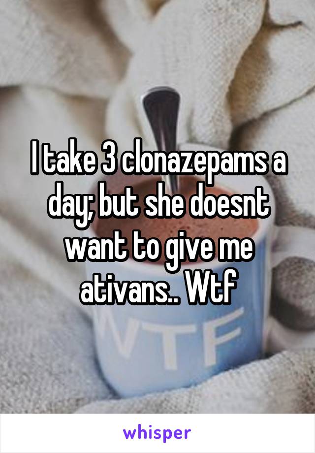 I take 3 clonazepams a day; but she doesnt want to give me ativans.. Wtf