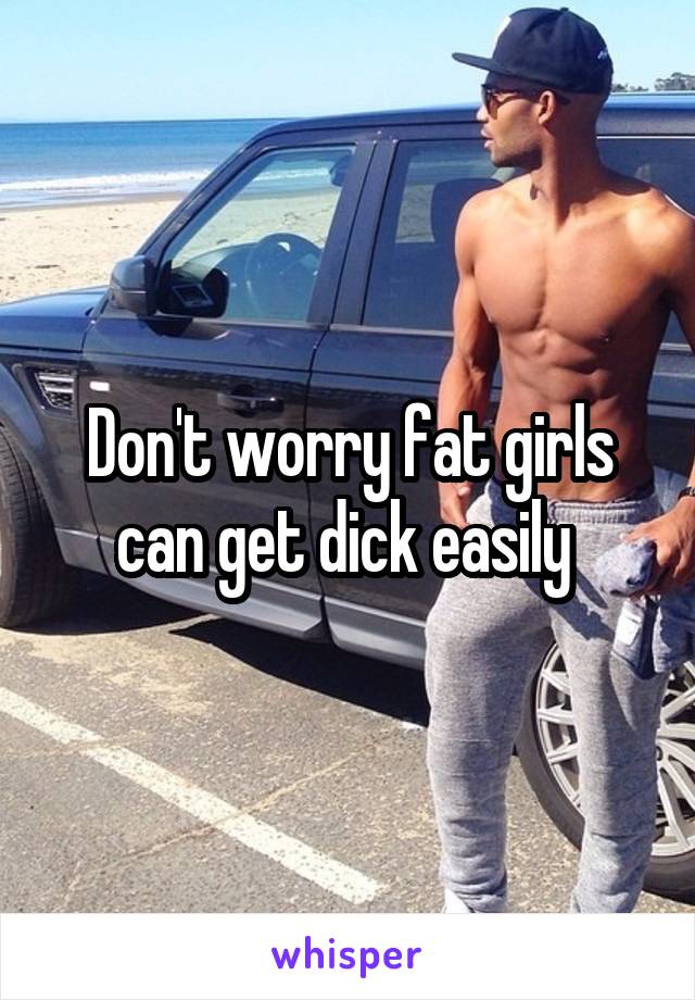 Don't worry fat girls can get dick easily 