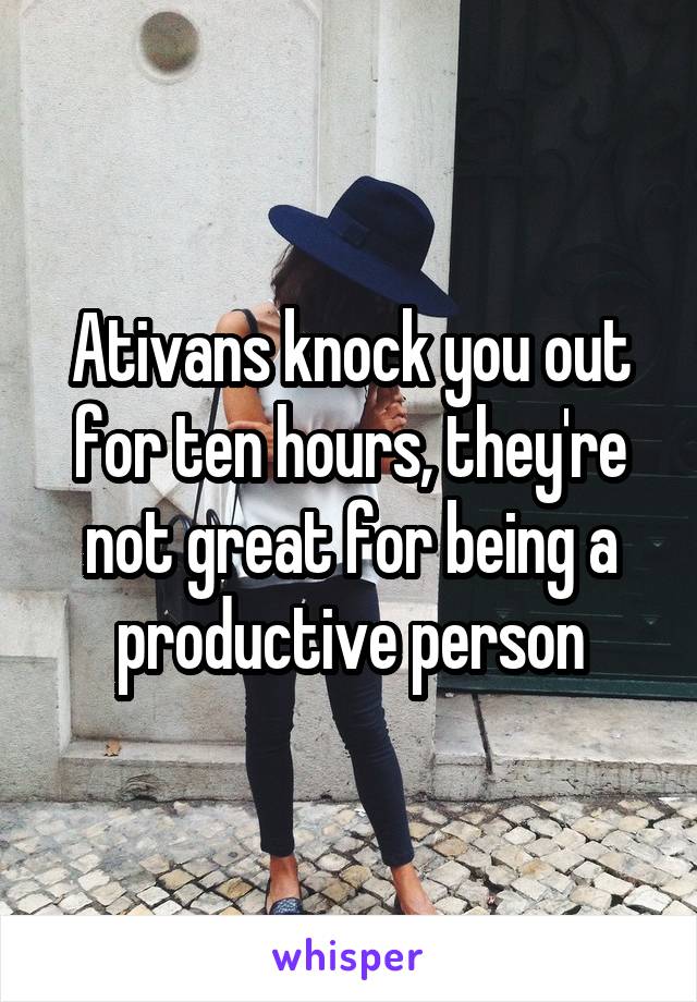 Ativans knock you out for ten hours, they're not great for being a productive person