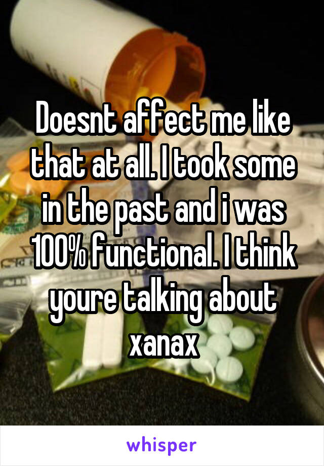 Doesnt affect me like that at all. I took some in the past and i was 100% functional. I think youre talking about xanax