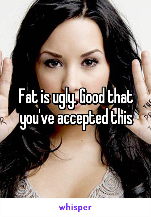 Fat is ugly. Good that you've accepted this