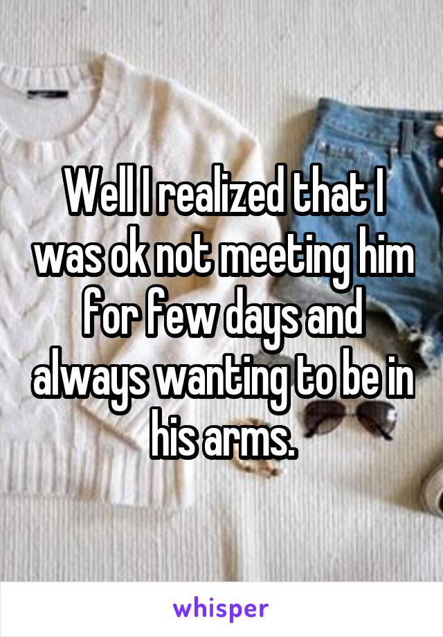 Well I realized that I was ok not meeting him for few days and always wanting to be in his arms.