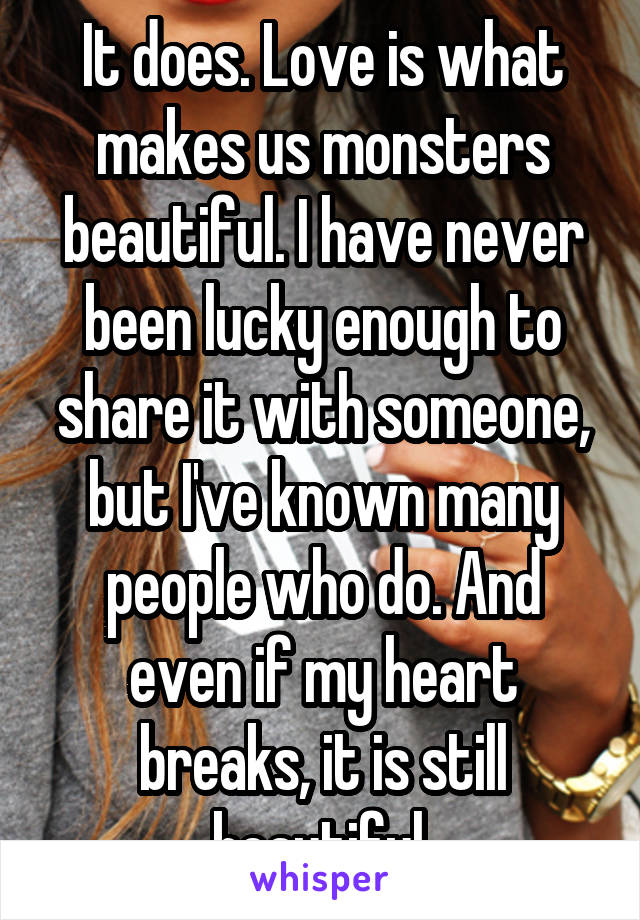 It does. Love is what makes us monsters beautiful. I have never been lucky enough to share it with someone, but I've known many people who do. And even if my heart breaks, it is still beautiful.