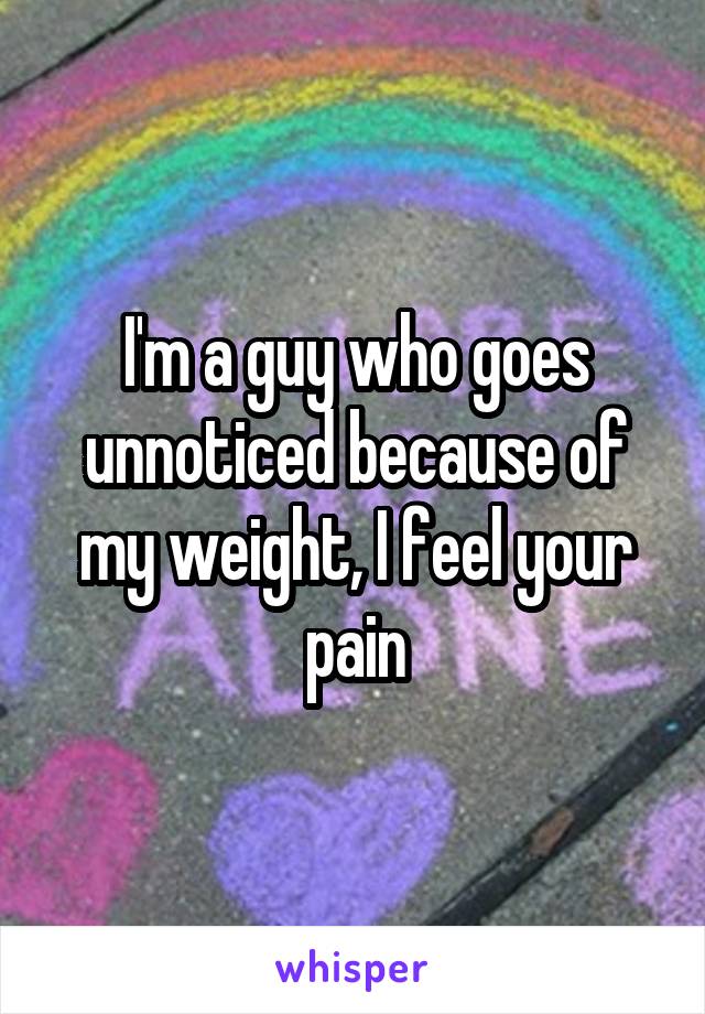 I'm a guy who goes unnoticed because of my weight, I feel your pain