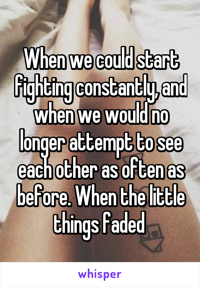 When we could start fighting constantly, and when we would no longer attempt to see each other as often as before. When the little things faded 