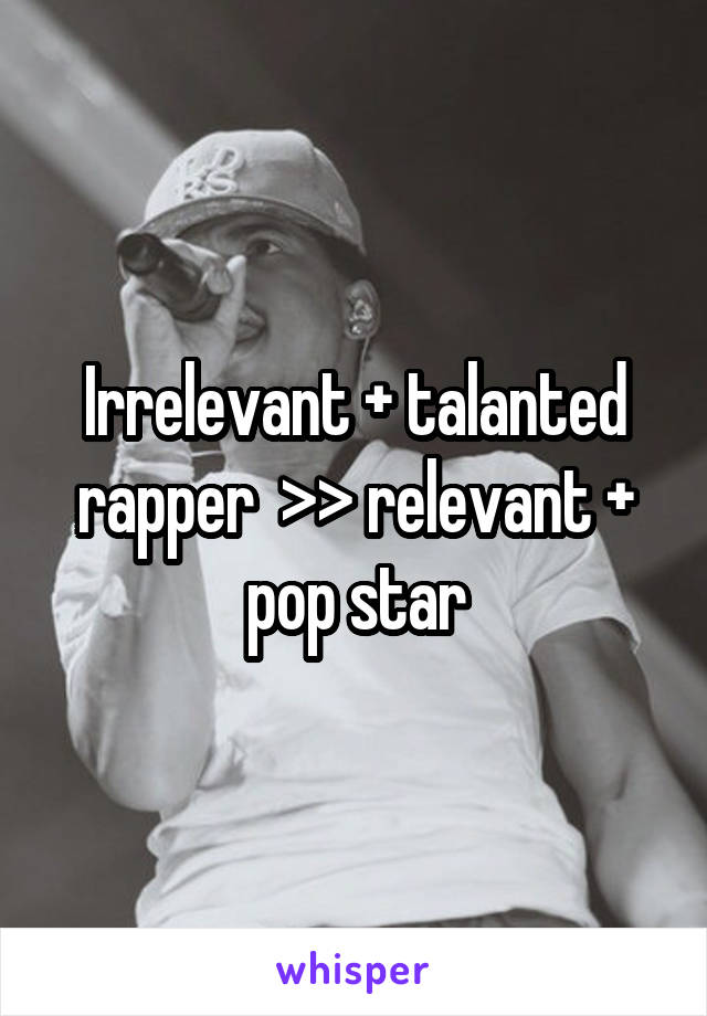 Irrelevant + talanted rapper  >> relevant + pop star
