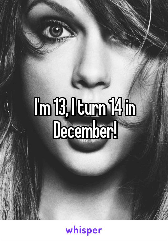 I'm 13, I turn 14 in December!