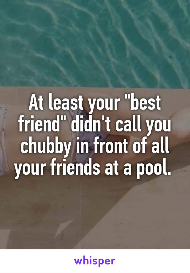 At least your "best friend" didn't call you chubby in front of all your friends at a pool. 