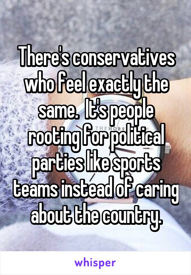 There's conservatives who feel exactly the same.  It's people rooting for political parties like sports teams instead of caring about the country.