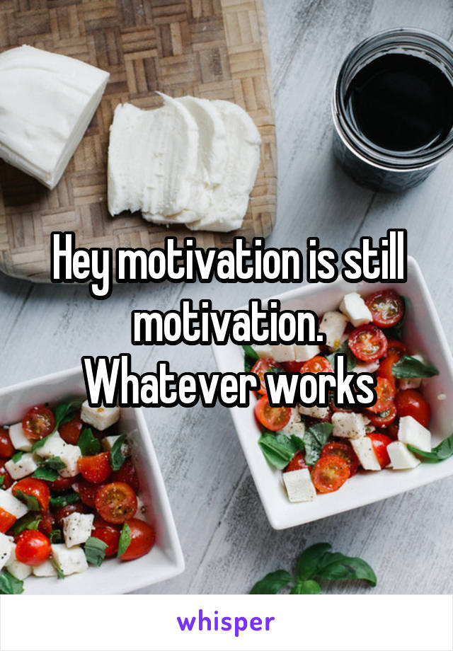 Hey motivation is still motivation.
Whatever works