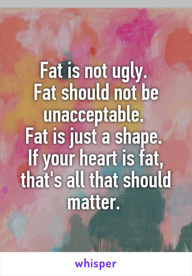 Fat is not ugly. 
Fat should not be unacceptable. 
Fat is just a shape. 
If your heart is fat, that's all that should matter. 