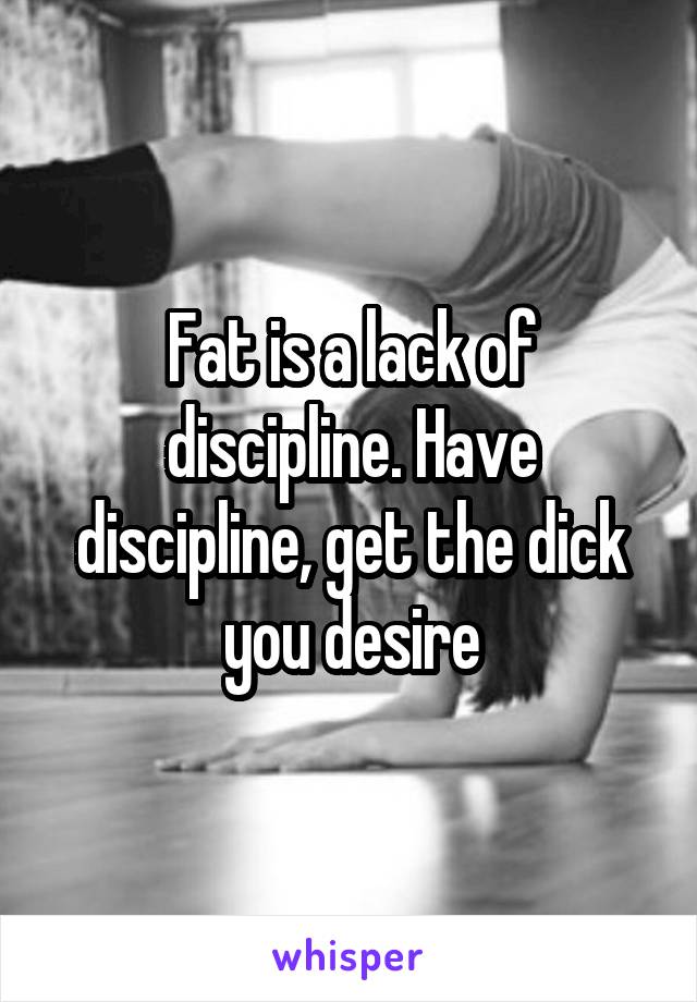 Fat is a lack of discipline. Have discipline, get the dick you desire