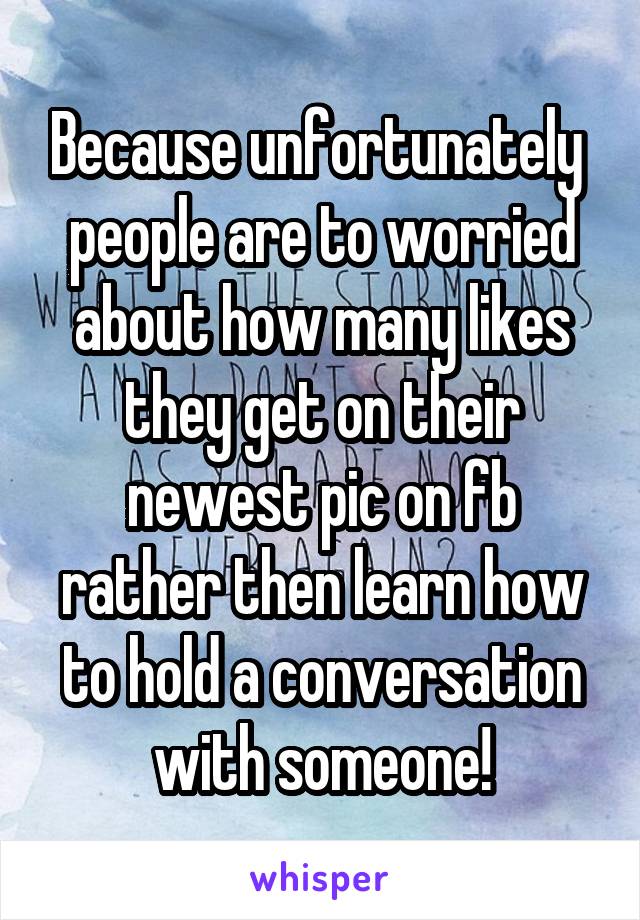 Because unfortunately  people are to worried about how many likes they get on their newest pic on fb rather then learn how to hold a conversation with someone!