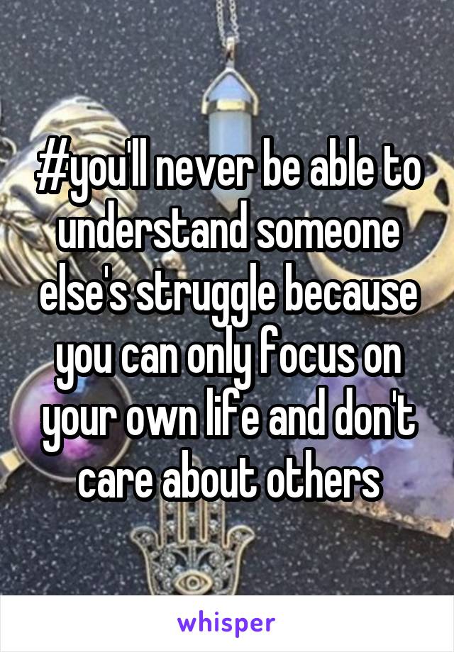 #you'll never be able to understand someone else's struggle because you can only focus on your own life and don't care about others