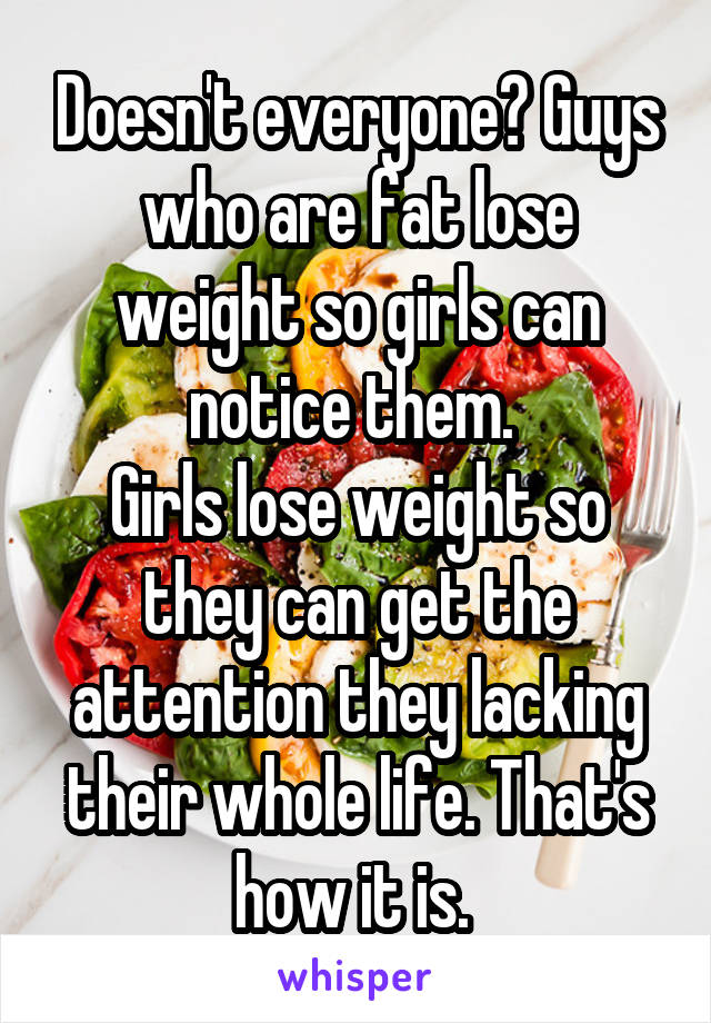 Doesn't everyone? Guys who are fat lose weight so girls can notice them. 
Girls lose weight so they can get the attention they lacking their whole life. That's how it is. 