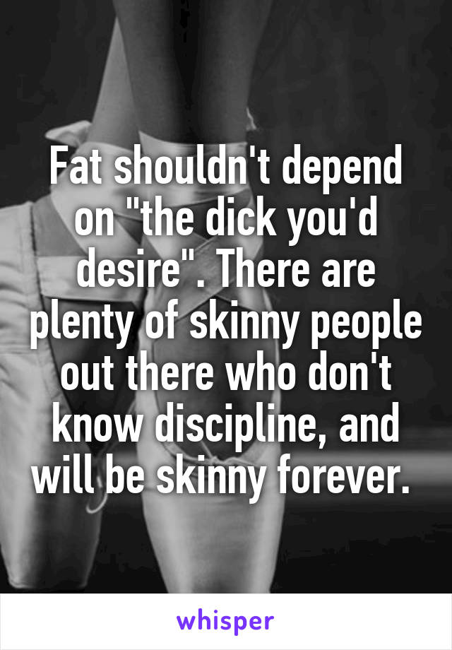 Fat shouldn't depend on "the dick you'd desire". There are plenty of skinny people out there who don't know discipline, and will be skinny forever. 