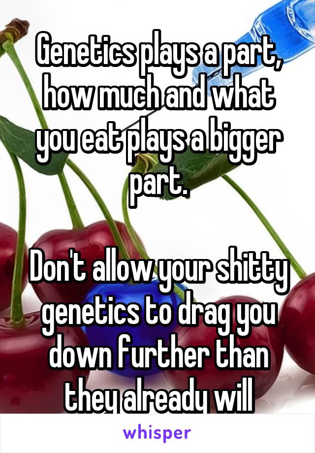 Genetics plays a part, how much and what you eat plays a bigger part.

Don't allow your shitty genetics to drag you down further than they already will