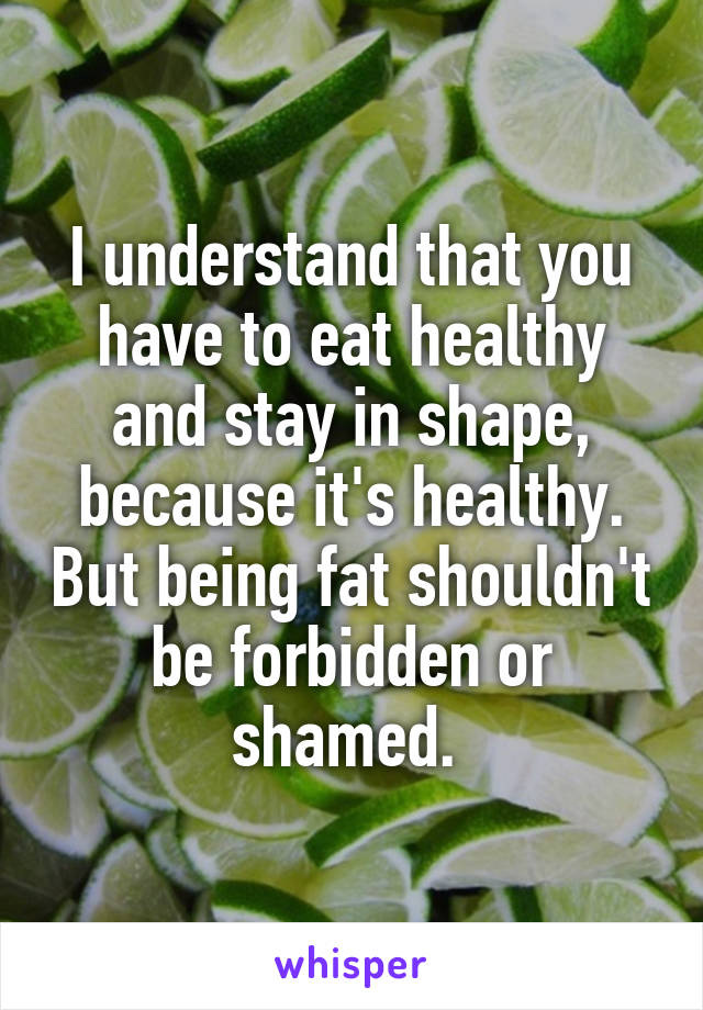 I understand that you have to eat healthy and stay in shape, because it's healthy. But being fat shouldn't be forbidden or shamed. 