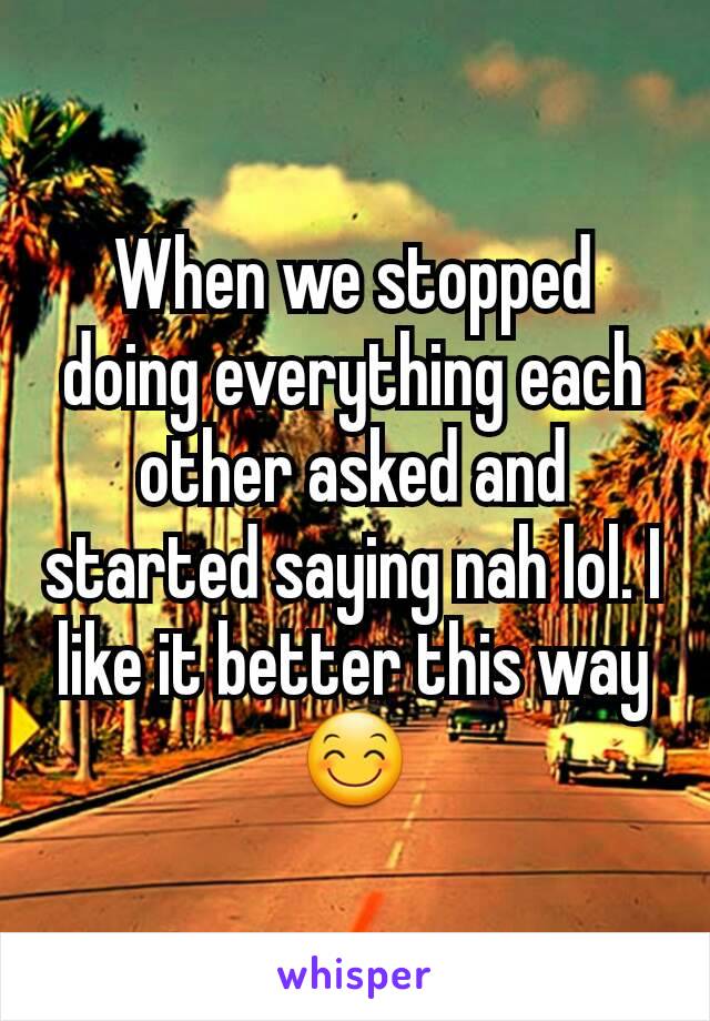 When we stopped doing everything each other asked and started saying nah lol. I like it better this way 😊