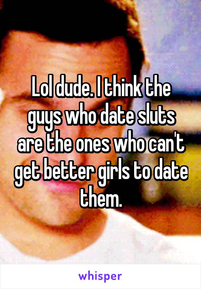 Lol dude. I think the guys who date sluts are the ones who can't get better girls to date them.