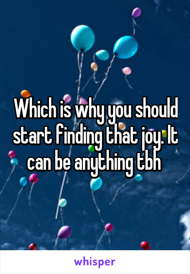 Which is why you should start finding that joy. It can be anything tbh 