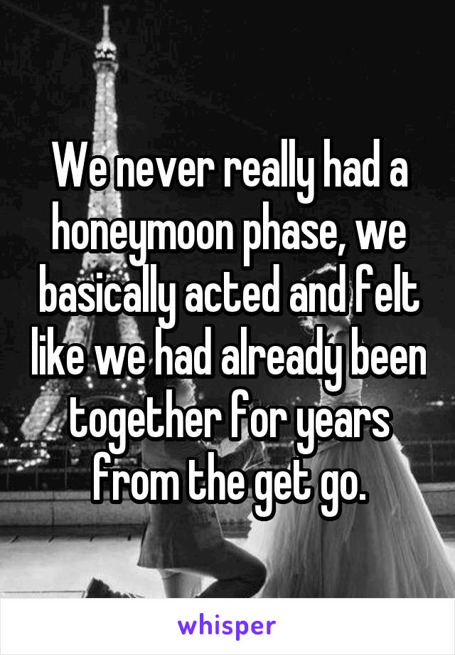 We never really had a honeymoon phase, we basically acted and felt like we had already been together for years from the get go.
